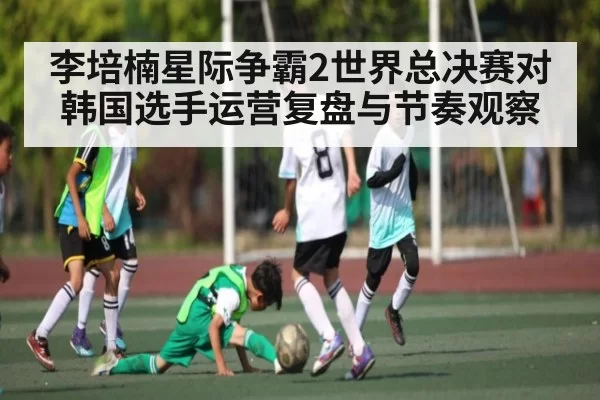 李培楠星际争霸2世界总决赛对韩国选手运营复盘与节奏观察